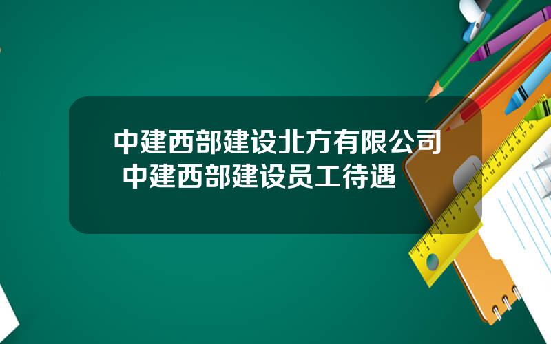 中建西部建设北方有限公司 中建西部建设员工待遇